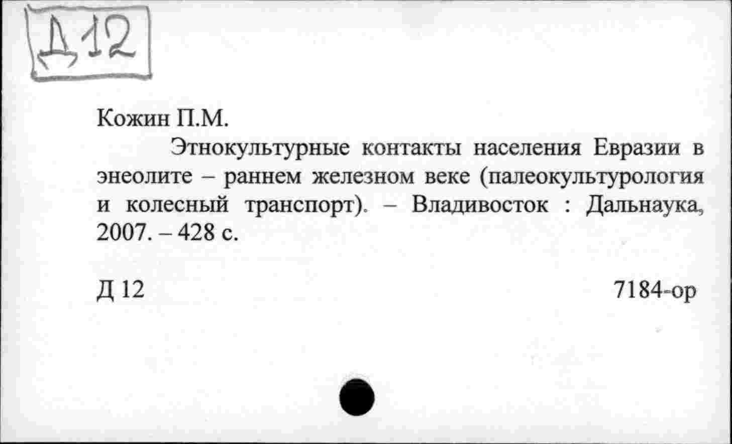 ﻿
Кожин П.М.
Этнокультурные контакты населения Евразии в энеолите - раннем железном веке (палеокультурология и колесный транспорт). - Владивосток : Дальнаука, 2007. - 428 с.
Д12
7184-ор